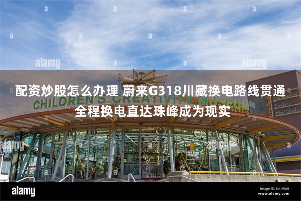 配资炒股怎么办理 蔚来G318川藏换电路线贯通 全程换电直达珠峰成为现实