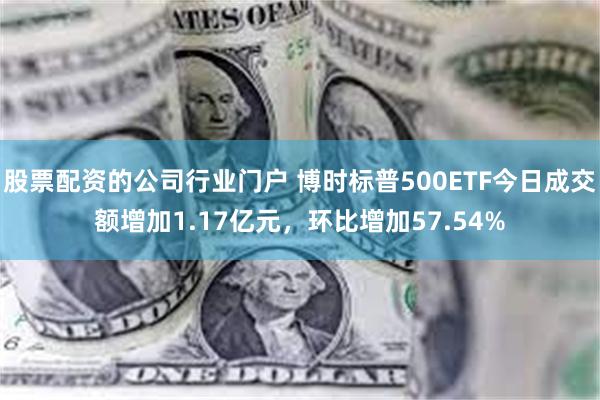 股票配资的公司行业门户 博时标普500ETF今日成交额增加1.17亿元，环比增加57.54%