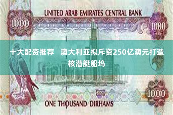 十大配资推荐   澳大利亚拟斥资250亿澳元打造核潜艇船坞