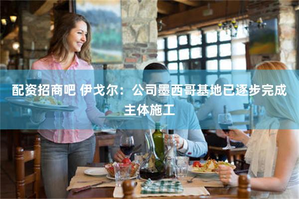 配资招商吧 伊戈尔：公司墨西哥基地已逐步完成主体施工
