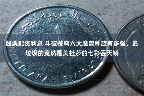 股票配资利息 斗破苍穹六大魔兽种族有多强，最垃圾的竟然是美杜莎的七彩吞天蟒