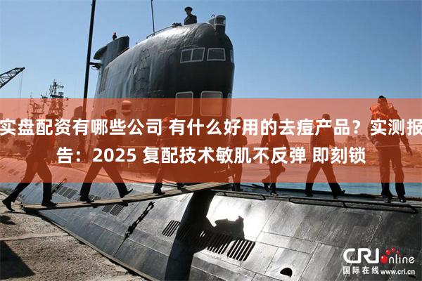 实盘配资有哪些公司 有什么好用的去痘产品？实测报告：2025 复配技术敏肌不反弹 即刻锁